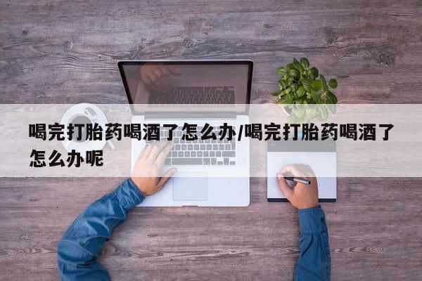 怀孕可以自己买药流吗喝完打胎药喝酒了怎么办/喝完打胎药喝酒了怎么办呢