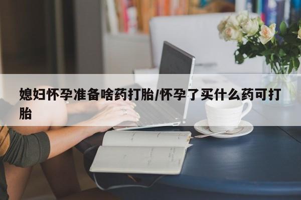 怀孕可以自己买药流吗媳妇怀孕准备啥药打胎/怀孕了买什么药可打胎
