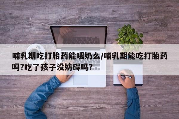 怀孕可以自己买药流吗哺乳期吃打胎药能喂奶么/哺乳期能吃打胎药吗?吃了孩子没妨碍吗?