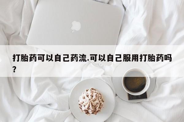 怀孕可以自己买药流吗打胎药可以自己药流.可以自己服用打胎药吗？