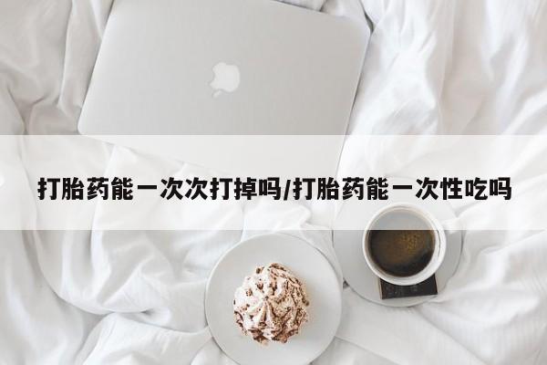 怀孕可以自己买药流吗打胎药能一次次打掉吗/打胎药能一次性吃吗